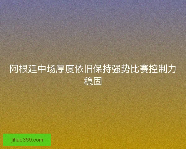 阿根廷中场厚度依旧保持强势比赛控制力稳固