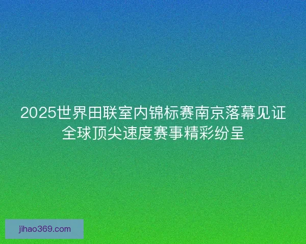 2025世界田联室内锦标赛南京落幕见证全球顶尖速度赛事精彩纷呈