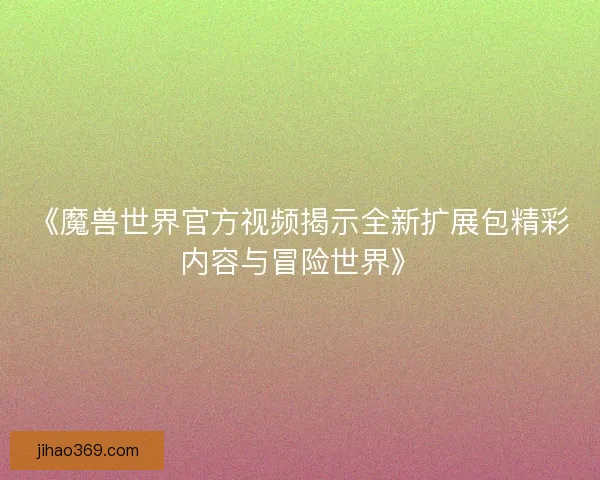 《魔兽世界官方视频揭示全新扩展包精彩内容与冒险世界》