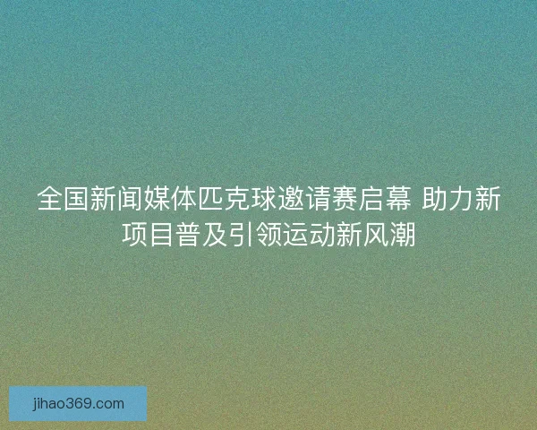 全国新闻媒体匹克球邀请赛启幕 助力新项目普及引领运动新风潮