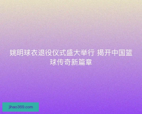姚明球衣退役仪式盛大举行 揭开中国篮球传奇新篇章