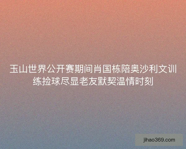 玉山世界公开赛期间肖国栋陪奥沙利文训练捡球尽显老友默契温情时刻