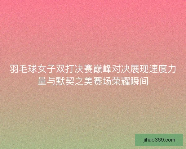羽毛球女子双打决赛巅峰对决展现速度力量与默契之美赛场荣耀瞬间