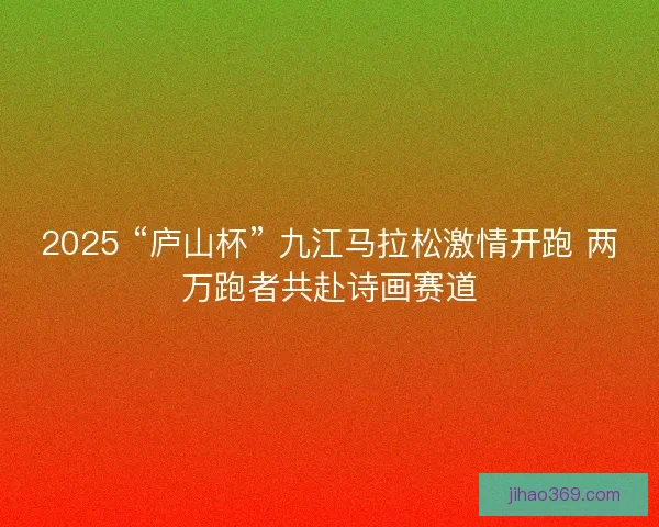 2025 “庐山杯” 九江马拉松激情开跑 两万跑者共赴诗画赛道