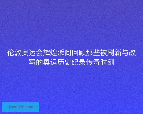 伦敦奥运会辉煌瞬间回顾那些被刷新与改写的奥运历史纪录传奇时刻