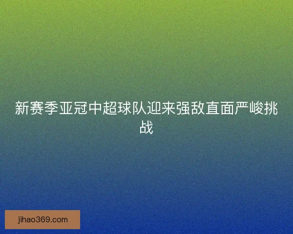 新赛季亚冠中超球队迎来强敌直面严峻挑战