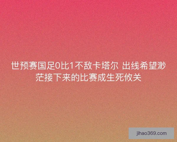 世预赛国足0比1不敌卡塔尔 出线希望渺茫接下来的比赛成生死攸关