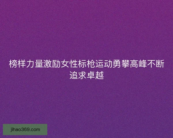 榜样力量激励女性标枪运动勇攀高峰不断追求卓越