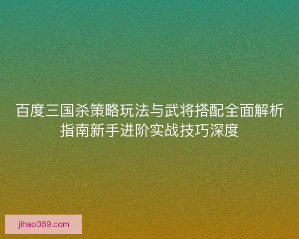 百度三国杀策略玩法与武将搭配全面解析指南新手进阶实战技巧深度