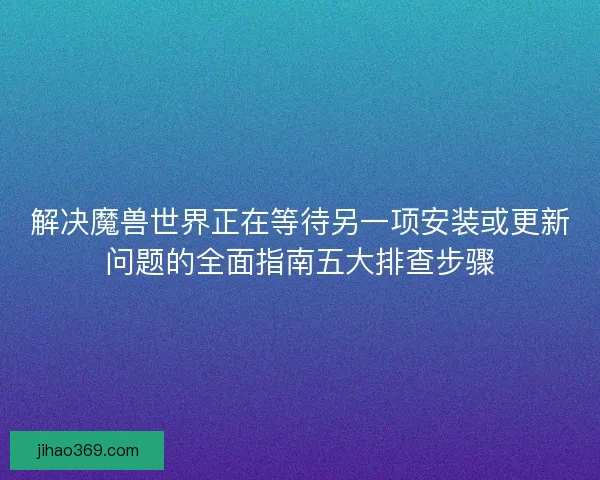 解决魔兽世界正在等待另一项安装或更新问题的全面指南五大排查步骤
