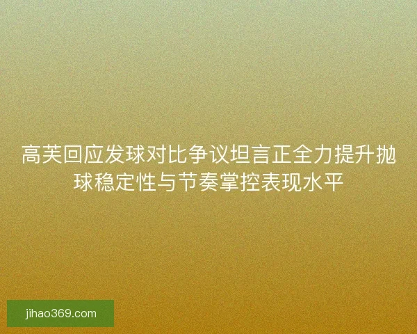 高芙回应发球对比争议坦言正全力提升抛球稳定性与节奏掌控表现水平