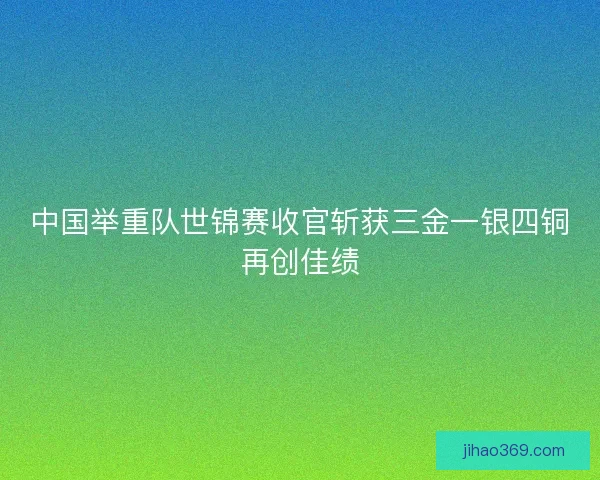 中国举重队世锦赛收官斩获三金一银四铜再创佳绩