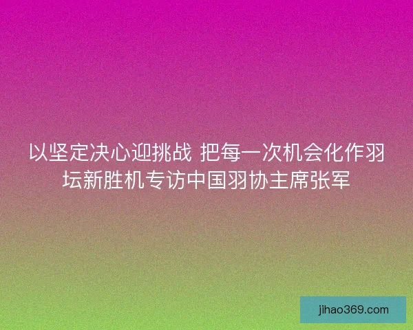 以坚定决心迎挑战 把每一次机会化作羽坛新胜机专访中国羽协主席张军