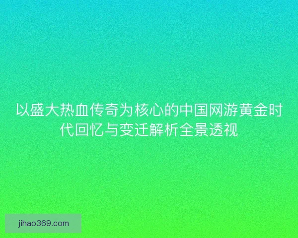 以盛大热血传奇为核心的中国网游黄金时代回忆与变迁解析全景透视