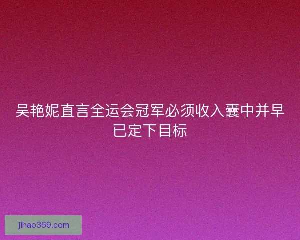 吴艳妮直言全运会冠军必须收入囊中并早已定下目标