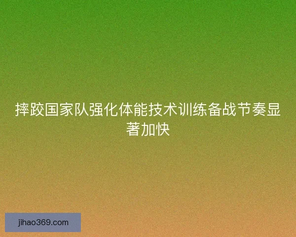 摔跤国家队强化体能技术训练备战节奏显著加快