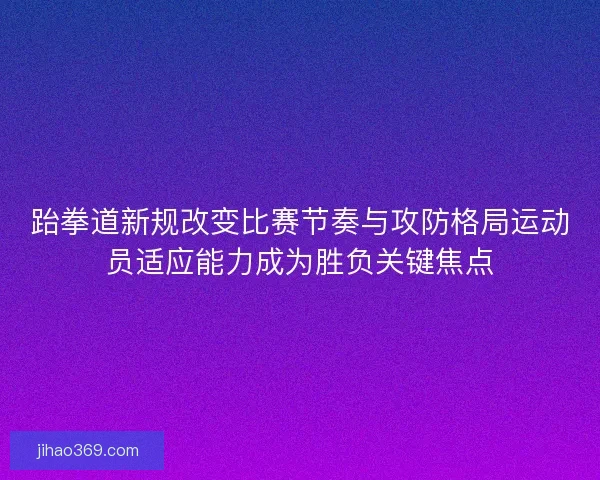 跆拳道新规改变比赛节奏与攻防格局运动员适应能力成为胜负关键焦点