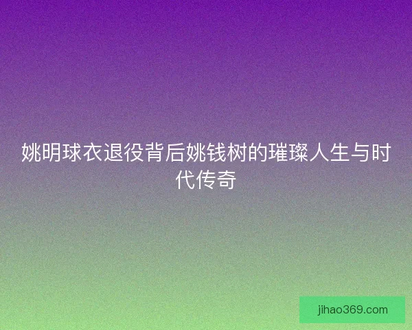 姚明球衣退役背后姚钱树的璀璨人生与时代传奇