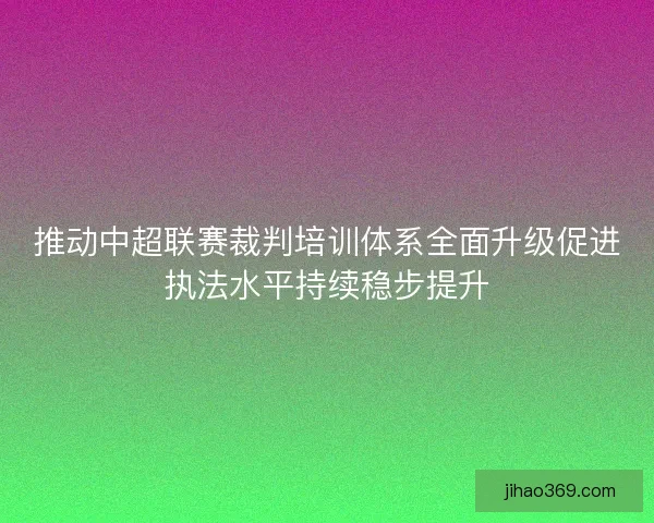 推动中超联赛裁判培训体系全面升级促进执法水平持续稳步提升