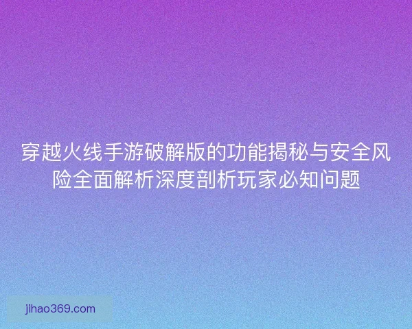 穿越火线手游破解版的功能揭秘与安全风险全面解析深度剖析玩家必知问题
