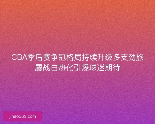CBA季后赛争冠格局持续升级多支劲旅鏖战白热化引爆球迷期待