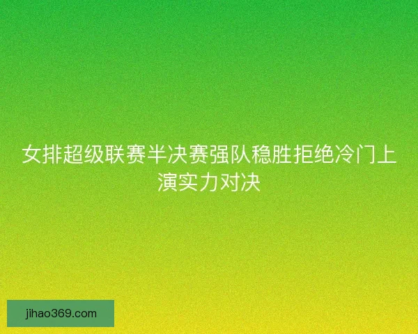 女排超级联赛半决赛强队稳胜拒绝冷门上演实力对决