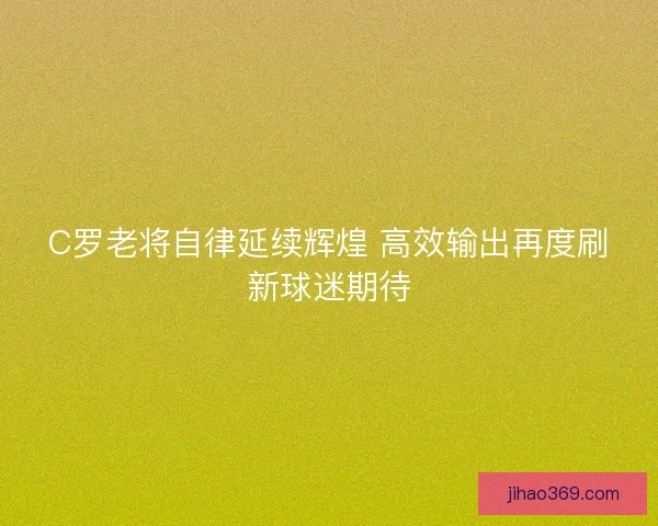 C罗老将自律延续辉煌 高效输出再度刷新球迷期待