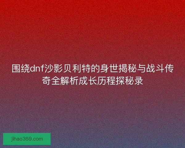 围绕dnf沙影贝利特的身世揭秘与战斗传奇全解析成长历程探秘录