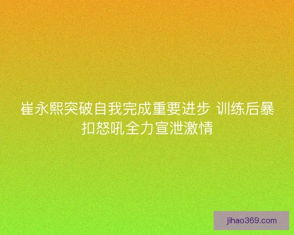 崔永熙突破自我完成重要进步 训练后暴扣怒吼全力宣泄激情