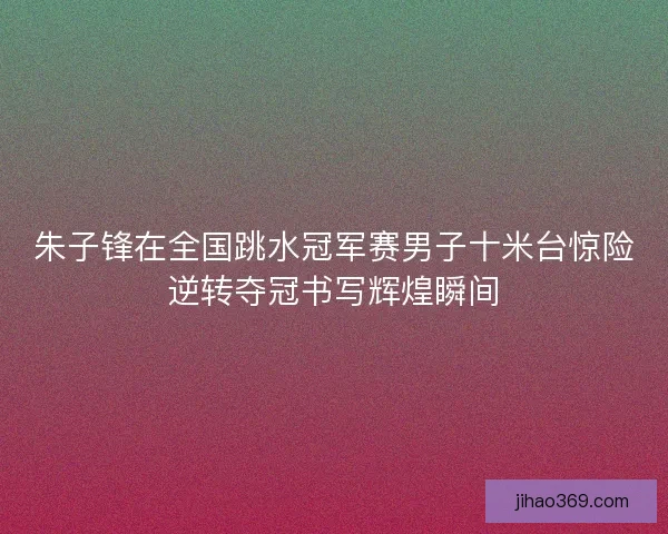 朱子锋在全国跳水冠军赛男子十米台惊险逆转夺冠书写辉煌瞬间