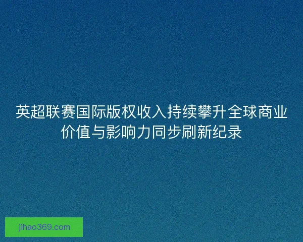 英超联赛国际版权收入持续攀升全球商业价值与影响力同步刷新纪录