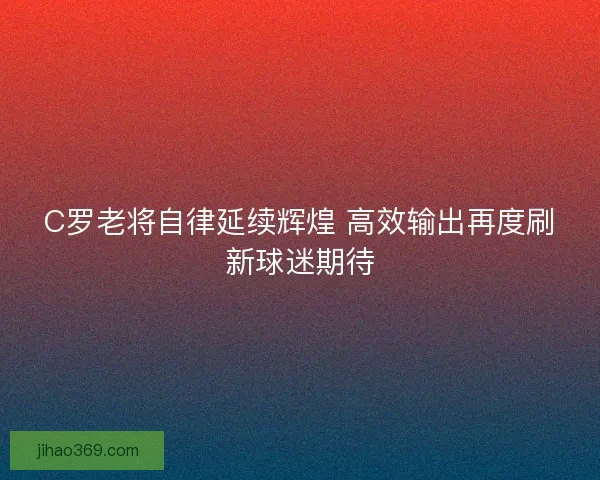 C罗老将自律延续辉煌 高效输出再度刷新球迷期待