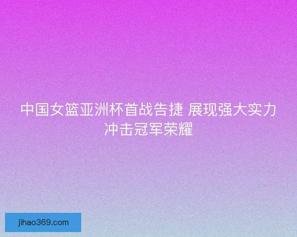 中国女篮亚洲杯首战告捷 展现强大实力冲击冠军荣耀