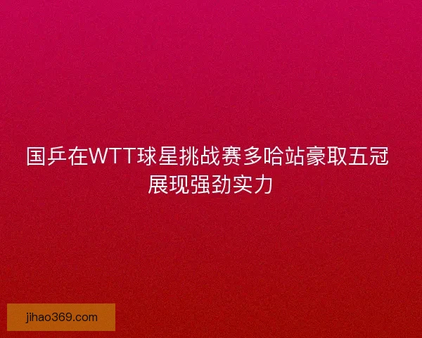 国乒在WTT球星挑战赛多哈站豪取五冠 展现强劲实力