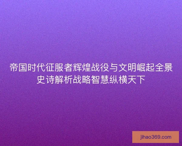 帝国时代征服者辉煌战役与文明崛起全景史诗解析战略智慧纵横天下