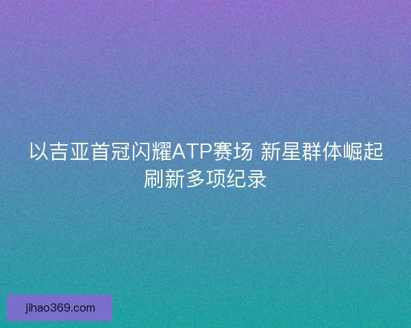 以吉亚首冠闪耀ATP赛场 新星群体崛起刷新多项纪录
